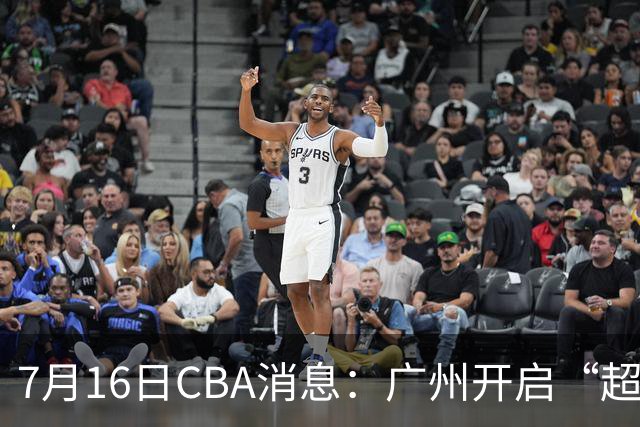 7月16日CBA消息：广州开启“超市大甩卖”，签下2米13内线神塔！